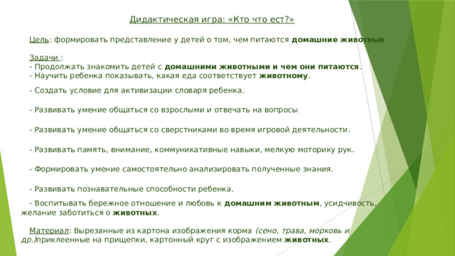 Дидактическая игра: «Кто что ест?»  Цель : формировать представление у детей о том, чем питаются  домашние животные .  Задачи  : - Продолжать знакомить детей с  домашними животными и чем они питаются . - Научить ребенка показывать, какая еда соответствует  животному . - Создать условие для активизации словаря ребенка. - Развивать умение общаться со взрослыми и отвечать на вопросы - Развивать умение общаться со сверстниками во время игровой деятельности. - Развивать память, внимание, коммуникативные навыки, мелкую моторику рук. - Формировать умение самостоятельно анализировать полученные знания. - Развивать познавательные способности ребенка. - Воспитывать бережное отношение и любовь к  домашним животным , усидчивость, желание заботиться о  животных .  Материал : Вырезанные из картона изображения корма  (сено, трава, морковь и др.) приклеенные на прищепки, картонный круг с изображением  животных .   