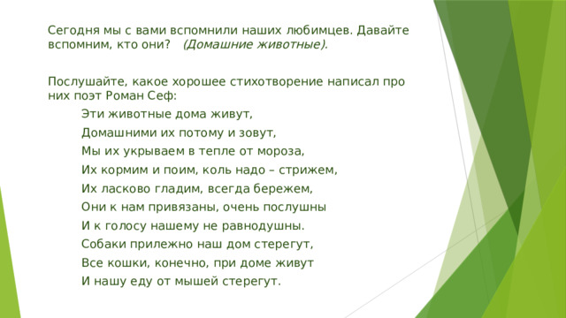 Сегодня мы с вами вспомнили наших любимцев. Давайте вспомним, кто они?    (Домашние животные).   Послушайте, какое хорошее стихотворение написал про них поэт Роман Сеф:          Эти животные дома живут,          Домашними их потому и зовут,          Мы их укрываем в тепле от мороза,          Их кормим и поим, коль надо – стрижем,          Их ласково гладим, всегда бережем,          Они к нам привязаны, очень послушны          И к голосу нашему не равнодушны.          Собаки прилежно наш дом стерегут,          Все кошки, конечно, при доме живут          И нашу еду от мышей стерегут. 