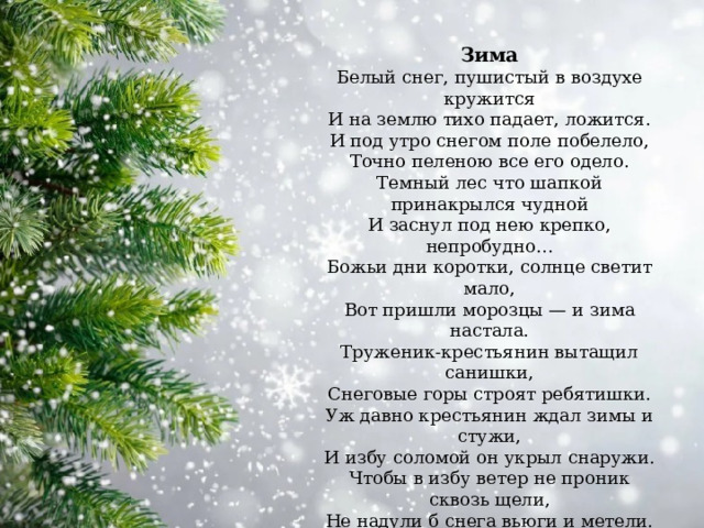 Зима Белый снег, пушистый в воздухе кружится  И на землю тихо падает, ложится.  И под утро снегом поле побелело,  Точно пеленою все его одело.  Темный лес что шапкой принакрылся чудной  И заснул под нею крепко, непробудно…  Божьи дни коротки, солнце светит мало,  Вот пришли морозцы — и зима настала.  Труженик-крестьянин вытащил санишки,  Снеговые горы строят ребятишки.  Уж давно крестьянин ждал зимы и стужи,  И избу соломой он укрыл снаружи.  Чтобы в избу ветер не проник сквозь щели,  Не надули б снега вьюги и метели.  Он теперь покоен — все кругом укрыто,  И ему не страшен злой мороз, сердитый.  И. Суриков 