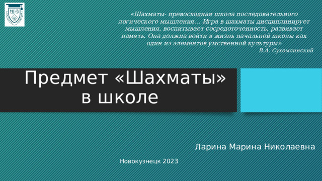 «Шахматы- превосходная школа последовательного логического мышления… Игра в шахматы дисциплинирует мышления, воспитывает сосредоточенность, развивает память. Она должна войти в жизнь начальной школы как один из элементов умственной культуры» В.А. Сухомлинский  Предмет «Шахматы»  в школе Ларина Марина Николаевна Новокузнецк 2023 