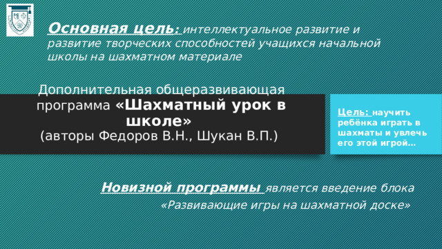 Основная цель : интеллектуальное развитие и развитие творческих способностей учащихся начальной школы на шахматном материале Дополнительная общеразвивающая программа «Шахматный урок в школе»  (авторы Федоров В.Н., Шукан В.П.)   Цель: научить ребёнка играть в шахматы и увлечь его этой игрой… Новизной программы является введение блока  «Развивающие игры на шахматной доске» 