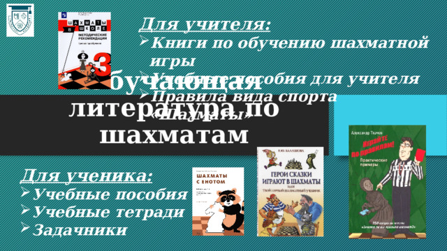 Для учителя: Книги по обучению шахматной игры Учебные пособия для учителя Правила вида спорта «Шахматы» Обучающая литература по шахматам Для ученика: Учебные пособия Учебные тетради Задачники 