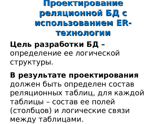 Проектирование реляционной БД с использованием ER- технологии Цель разработки БД – определение ее логической структуры. В результате проектирования должен быть определен состав реляционных таблиц, для каждой таблицы – состав ее полей (столбцов) и логические связи между таблицами. 