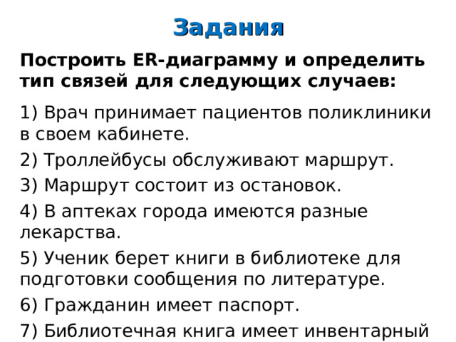 Задания Построить ER- диаграмму и определить тип связей для следующих случаев:   1) Врач принимает пациентов поликлиники в своем кабинете. 2) Троллейбусы обслуживают маршрут. 3) Маршрут состоит из остановок. 4) В аптеках города имеются разные лекарства. 5) Ученик берет книги в библиотеке для подготовки сообщения по литературе. 6) Гражданин имеет паспорт. 7) Библиотечная книга имеет инвентарный номер. 