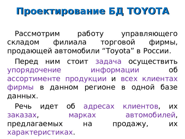 Проектирование БД TOYOTA Рассмотрим работу управляющего складом филиала торговой фирмы, продающей автомобили “Toyota” в России. Перед ним стоит задача осуществить упорядочение информации об ассортименте продукции и всех клиентах фирмы в данном регионе в одной базе данных. Речь идет об адресах клиентов , их заказах , марках автомобилей , предлагаемых на продажу, их характеристиках . 