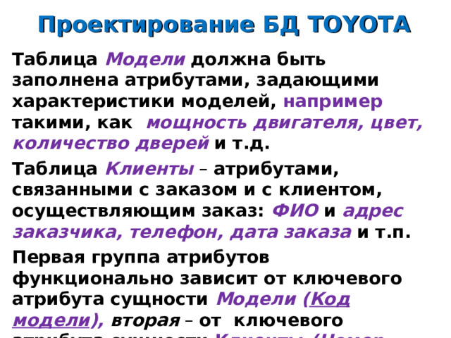 Проектирование БД TOYOTA Таблица Модели должна быть заполнена атрибутами, задающими характеристики моделей, например такими, как  мощность двигателя, цвет, количество дверей и т.д. Таблица Клиенты – атрибутами, связанными с заказом и с клиентом, осуществляющим заказ: ФИО и адрес заказчика, телефон, дата заказа и т.п. Первая группа атрибутов функционально зависит от ключевого атрибута сущности Модели ( Код модели ), вторая – от ключевого атрибута сущности Клиенты ( Номер заказа ). 