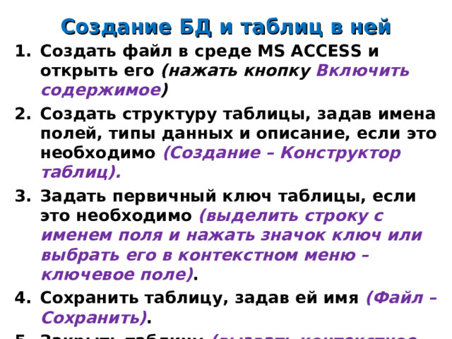 Создание БД и таблиц в ней Создать файл в среде MS ACCESS и открыть его (нажать кнопку Включить содержимое ) Создать структуру таблицы, задав имена полей, типы данных и описание, если это необходимо (Создание – Конструктор таблиц). Задать первичный ключ таблицы, если это необходимо (выделить строку с именем поля и нажать значок ключ или выбрать его в контекстном меню – ключевое поле) . Сохранить таблицу, задав ей имя (Файл – Сохранить) . Закрыть таблицу (вызвать контекстное меню на имени таблицы и выбрать команду Закрыть ).      