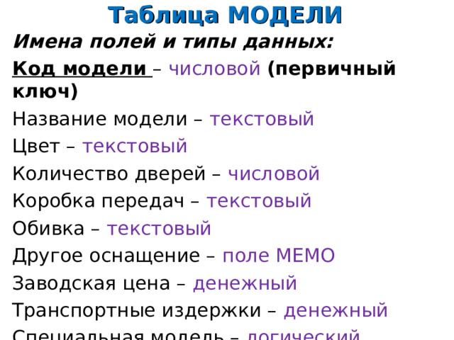 Таблица МОДЕЛИ Имена полей и типы данных: Код модели – числовой (первичный ключ) Название модели – текстовый Цвет – текстовый Количество дверей – числовой Коробка передач – текстовый Обивка – текстовый Другое оснащение – поле  МЕМО Заводская цена – денежный Транспортные издержки – денежный Специальная модель – логический 