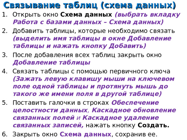 Связывание таблиц (схема данных) Открыть окно Схема данных (выбрать вкладку Работа с базами данных – Схема данных) Добавить таблицы, которые необходимо связать (выделить имя таблицы в окне Добавление таблицы и нажать кнопку Добавить) После добавления всех таблиц закрыть окно Добавление таблицы Связать таблицы с помощью первичного ключа (Зажать левую клавишу мыши на ключевом поле одной таблицы и протянуть мышь до такого же имени поля в другой таблице) Поставить галочки в строках Обеспечение целостности данных , Каскадное обновление связанных полей и Каскадное удаление связанных записей, нажать кнопку  Создать. Закрыть окно Схема данных , сохранив ее.    