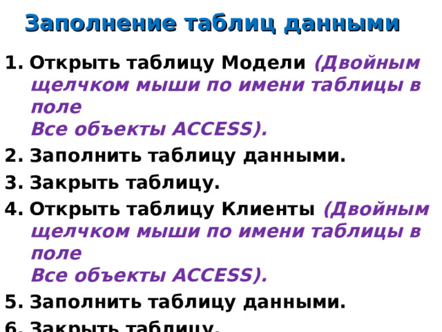 Заполнение таблиц данными Открыть таблицу Модели (Двойным щелчком мыши по имени таблицы в поле  Все объекты ACCESS ). Заполнить таблицу данными. Закрыть таблицу. Открыть таблицу Клиенты (Двойным щелчком мыши по имени таблицы в поле  Все объекты ACCESS ). Заполнить таблицу данными. Закрыть таблицу.   