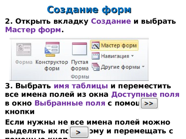 Создание форм 2. Открыть вкладку Создание и выбрать Мастер форм .      3. Выбрать имя таблицы и переместить все имена полей из окна Доступные поля в окно Выбранные поля с помощью кнопки Если нужны не все имена полей можно выделять их по одному и перемещать с помощью кнопки   14 