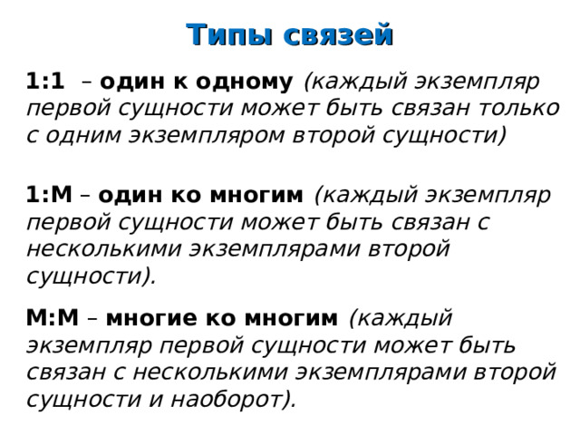 Типы связей 1:1 – один к одному (каждый экземпляр первой сущности может быть связан только с одним экземпляром второй сущности)   1:М  – один ко многим (каждый экземпляр первой сущности может быть связан с несколькими экземплярами второй сущности).   М:М – многие ко многим (каждый экземпляр первой сущности может быть связан с несколькими экземплярами второй сущности и наоборот). 