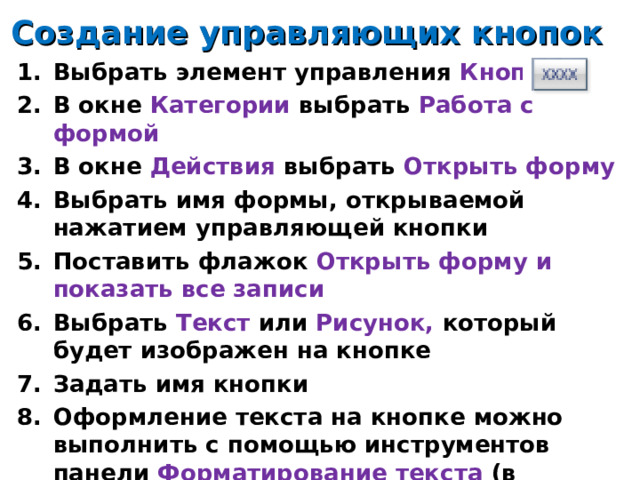 Создание управляющих кнопок Выбрать элемент управления Кнопка В окне Категории выбрать Работа с формой В окне Действия выбрать Открыть форму Выбрать имя формы, открываемой нажатием управляющей кнопки Поставить флажок Открыть форму и показать все записи Выбрать Текст или Рисунок, который  будет изображен на кнопке Задать имя кнопки Оформление текста на кнопке можно выполнить с помощью инструментов панели Форматирование текста (в главном меню) 14 