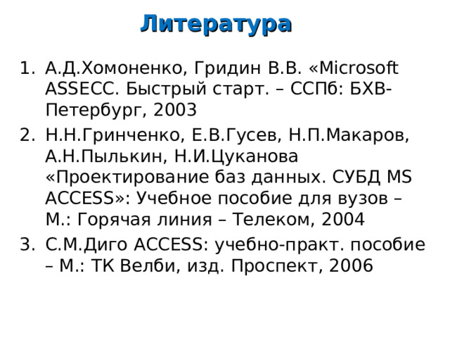 Литература А.Д.Хомоненко, Гридин В.В. « Microsoft ASSE СС. Быстрый старт. – ССПб: БХВ-Петербург, 2003 Н.Н.Гринченко, Е.В.Гусев, Н.П.Макаров, А.Н.Пылькин, Н.И.Цуканова «Проектирование баз данных. СУБД MS ACCESS »: Учебное пособие для вузов – М.: Горячая линия – Телеком, 2004 С.М.Диго ACCESS : учебно-практ. пособие – М.: ТК Велби, изд. Проспект, 2006   