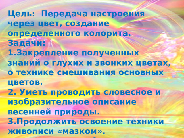 Цель: Передача настроения через цвет, создание определенного колорита. Задачи: 1.Закрепление полученных знаний о глухих и звонких цветах, о технике смешивания основных цветов. 2. Уметь проводить словесное и изобразительное описание весенней природы. 3.Продолжить освоение техники живописи «мазком». 4.  Воспитание любви к природе.  