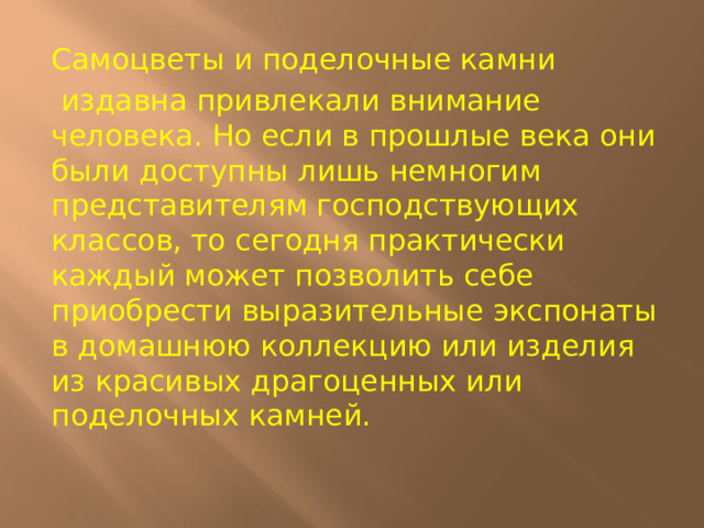 Самоцветы и поделочные камни  издавна привлекали внимание человека. Но если в прошлые века они были доступны лишь немногим представителям господствующих классов, то сегодня практически каждый может позволить себе приобрести выразительные экспонаты в домашнюю коллекцию или изделия из красивых драгоценных или поделочных камней.   