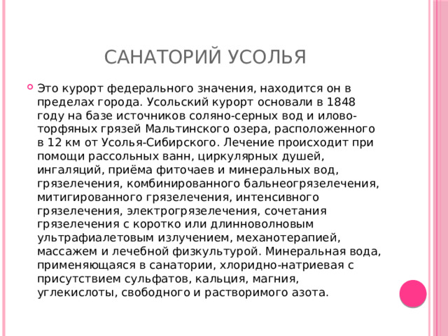 Санаторий Усолья Это курорт федерального значения, находится он в пределах города. Усольский курорт основали в 1848 году на базе источников соляно-серных вод и илово-торфяных грязей Мальтинского озера, расположенного в 12 км от Усолья-Сибирского. Лечение происходит при помощи рассольных ванн, циркулярных душей, ингаляций, приёма фиточаев и минеральных вод, грязелечения, комбинированного бальнеогрязелечения, митигированного грязелечения, интенсивного грязелечения, электрогрязелечения, сочетания грязелечения с коротко или длинноволновым ультрафиалетовым излучением, механотерапией, массажем и лечебной физкультурой. Минеральная вода, применяющаяся в санатории, хлоридно-натриевая с присутствием сульфатов, кальция, магния, углекислоты, свободного и растворимого азота. 