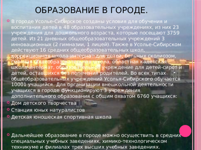 Образование в городе. В городе Усолье-Сибирское созданы условия для обучения и воспитания детей в 48 образовательных учреждениях, из них 23 учреждения для дошкольного возраста, которые посещают 3759 детей. Из 21 дневных общеобразовательных учреждений 3 инновационных (2 гимназии, 1 лицей). Также в Усолье-Сибирском действуют 16 средних общеобразовательных школ, коррекционная школа-интернат для детей, больных сколиозом, сменная общеобразовательная школа, областная кадетская школа-интернат, образовательное учреждение для детей-сирот и детей, оставшихся без попечения родителей. Во всех типах общеобразовательных учреждений Усолья-Сибирского обучается 10001 учащийся. Для организации внешкольной деятельности учащихся в городе функционируют 3 учреждения дополнительного образования с общим охватом 6760 учащихся: Дом детского творчества Станция юных натуралистов Детская юношеская спортивная школа    Дальнейшее образование в городе можно осуществить в средних специальных учебных заведениях, химико-технологическом техникуме и филиалах трех высших учебных заведениях.   