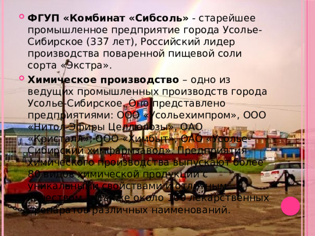 ФГУП «Комбинат «Сибсоль» - старейшее промышленное предприятие города Усолье-Сибирское (337 лет), Российский лидер производства поваренной пищевой соли сорта «Экстра». Химическое производство – одно из ведущих промышленных производств города Усолье-Сибирское. Оно представлено предприятиями: ООО «Усольехимпром», ООО «Нитол-Эфиры Целлюлозы», ОАО «Кристалл», ООО «Химбыт», ОАО «Усолье-Сибирский химфармзавод». Предприятия химического производства выпускают более 80 видов химической продукции с уникальными свойствами и отличным качеством, а также около 100 лекарственных препаратов различных наименований. 