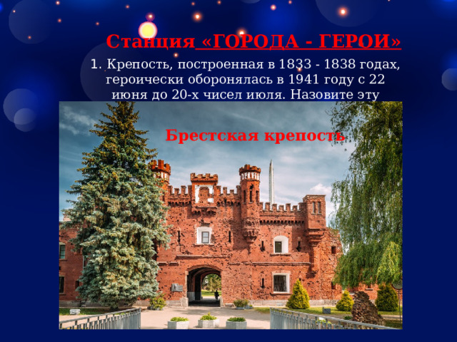 Станция  «ГОРОДА - ГЕРОИ» 1.  Крепость, построенная в 1833 - 1838 годах, героически оборонялась в 1941 году с 22 июня до 20-х чисел июля. Назовите эту крепость. Брестская крепость 