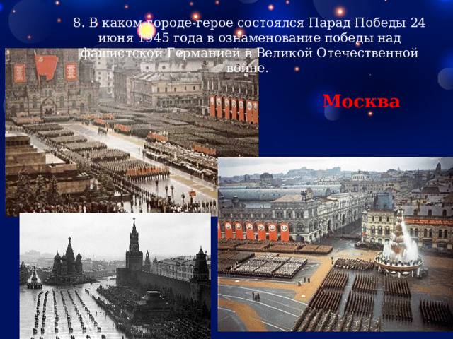 8. В каком городе-герое состоялся Парад Победы 24 июня 1945 года в ознаменование победы над фашистской Германией в Великой Отечественной войне. Москва 