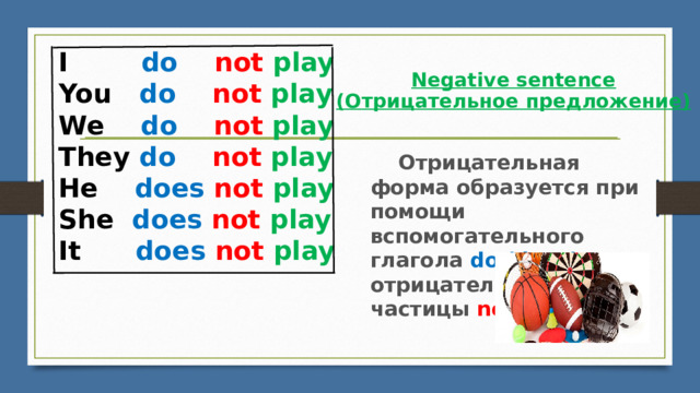 I        do    not  play ​ You   do    not  play ​ We    do    not  play ​ They do    not  play ​ He    does  not  play ​ She  does not  play It      does  not  play Negative sentence  (Отрицательное предложение)        Отрицательная форма образуется при помощи вспомогательного глагола do (does) и отрицательной частицы not . 