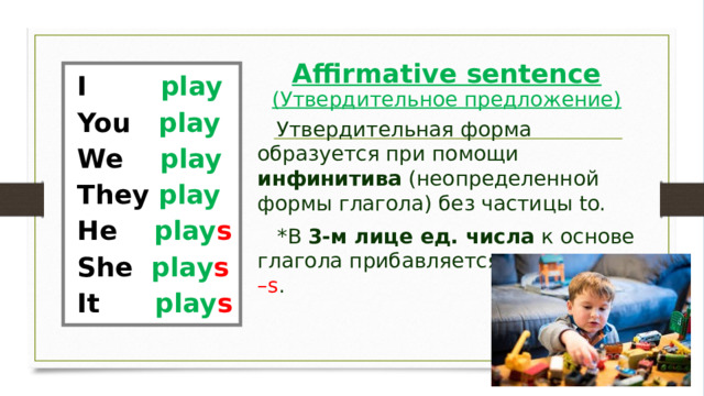 Affirmative sentence  (Утвердительное предложение) I         play You   play We    play They play He     play s She  play s It      play s       Утвердительная форма образуется при помощи инфинитива (неопределенной формы глагола) без частицы to.    *В 3-м лице ед. числа к основе глагола прибавляется окончание –s . 