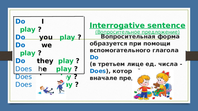 Do        I        play ? ​ Do      you   play ? Do       we    play ?   Do     they   play ​ ? Does   h e     play ? Does  s he    play ? Does   i t       play ?  Interrogative sentence  (Вопросительное предложение)          Вопросительная форма образуется при помощи вспомогательного глагола Do   (в третьем лице ед. числа - Does ), который ставится вначале предложения ​ 