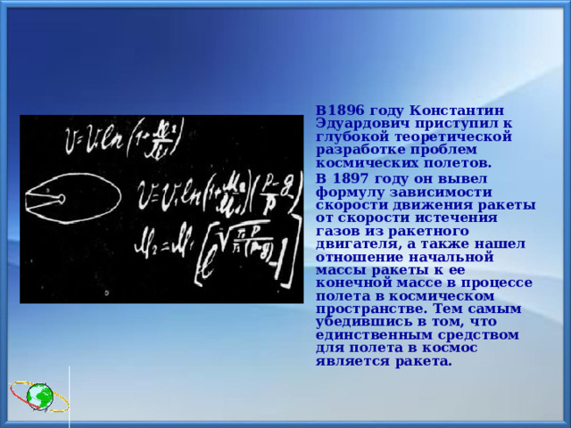   В1896 году Константин Эдуардович приступил к глубокой теоретической разработке проблем космических полетов.   В 1897 году он вывел формулу зависимости скорости движения ракеты от скорости истечения газов из ракетного двигателя, а также нашел отношение начальной массы ракеты к ее конечной массе в процессе полета в космическом пространстве. Тем самым убедившись в том, что единственным средством для полета в космос является ракета. 