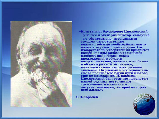  «Константин Эдуардович Циолковский  -ученый и экспериментатор, самоучка  по образованию, неустанными трудами самостоятельно поднявшийся до необычайных высот науки и научного предвидения. Он изобретатель, утвердивший приоритет нашей Родины рядом выдающихся изобретений и технических предложений в области воздухоплавания, авиации и особенно в области ракетной техники, имеющей сейчас столь актуальное значение. Он ученый и исследователь, смело прокладывающий пути в новое, еще не изведанное. И, наконец, Циолковский был горячим патриотом нашей родины, неутомимым тружеником и пламенным энтузиастом науки, которой он отдал всю жизнь».  С.П.Королев 