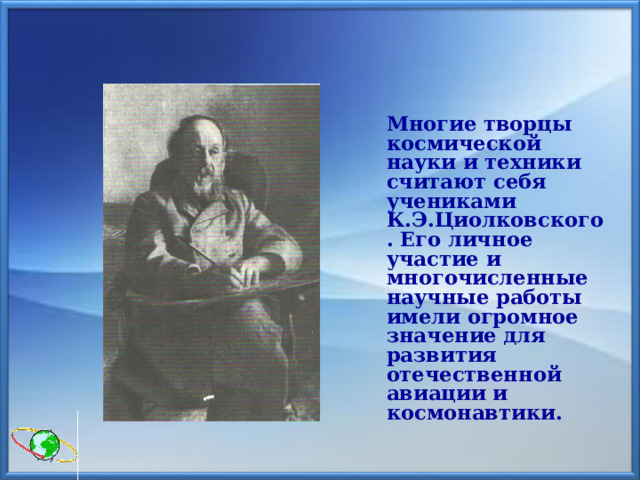   Многие творцы космической науки и техники считают себя учениками К.Э.Циолковского. Его личное участие и многочисленные научные работы имели огромное значение для развития отечественной авиации и космонавтики. 