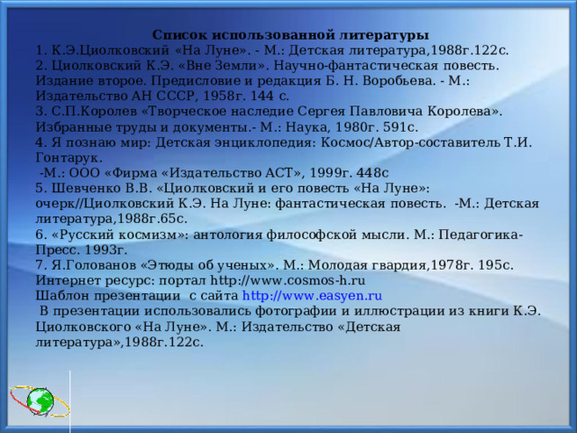                           Список использованной литературы 1. К.Э.Циолковский  «На Луне». - М.: Детская литература,1988г.122с. 2. Циолковский К.Э. «Вне Земли». Научно-фантастическая повесть. Издание второе. Предисловие и редакция Б. Н. Воробьева. - М.: Издательство АН СССР, 1958г. 144 с. 3. С.П.Королев «Творческое наследие Сергея Павловича Королева». Избранные труды и документы.- М.: Наука, 1980г. 591с. 4. Я познаю мир: Детская энциклопедия: Космос/Автор-составитель Т.И. Гонтарук.  -М.: ООО «Фирма «Издательство АСТ», 1999г. 448с 5. Шевченко В.В. «Циолковский и его повесть «На Луне»: очерк//Циолковский К.Э. На Луне: фантастическая повесть. -М.: Детская литература,1988г.65с. 6. «Русский космизм»: антология философской мысли. М.: Педагогика-Пресс. 1993г. 7. Я.Голованов «Этюды об ученых». М.: Молодая гвардия,1978г. 195с. Интернет ресурс: портал http:// www .cosmos-h.ru Шаблон презентации с сайта http :// www . easyen . ru  В презентации использовались фотографии и иллюстрации из книги К.Э. Циолковского «На Луне». М.: Издательство «Детская литература»,1988г.122с. 