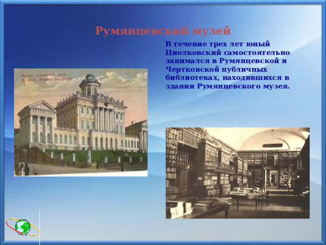 Румянцевский музей  В течение трех лет юный Циолковский самостоятельно занимался в Румянцевской и Чертковской публичных библиотеках, находившихся в здании Румянцевского музея. 
