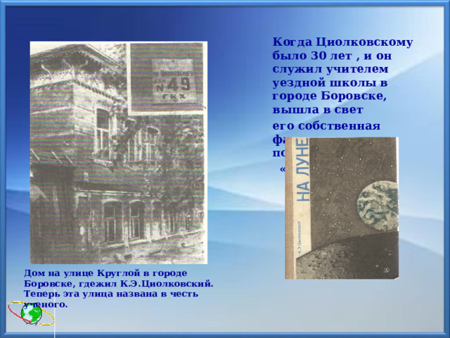  Когда Циолковскому было 30 лет , и он служил учителем уездной школы в городе Боровске, вышла в свет  его собственная фантастическая повесть  «На Луне».   Дом на улице Круглой в городе Боровске, гдежил К.Э.Циолковский. Теперь эта улица названа в честь ученого.  