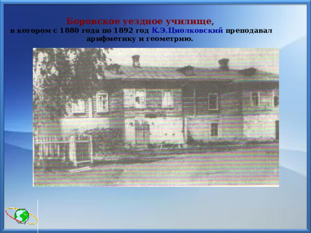 Боровское уездное училище ,  в котором с 1880 года по 1892 год К.Э.Циолковский преподавал арифметику и геометрию. 