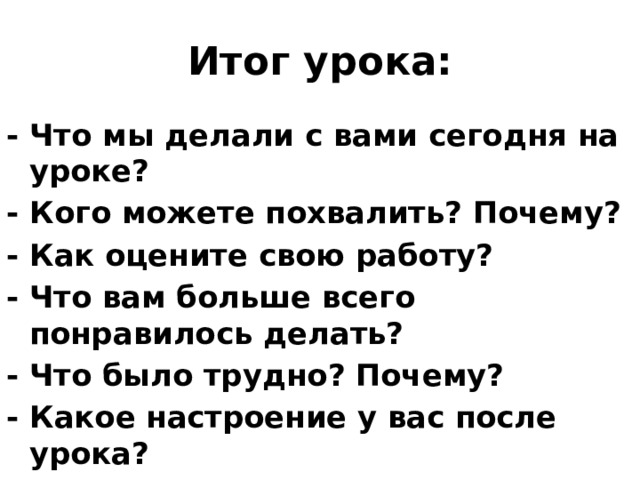 Итог урока: - Что мы делали с вами сегодня на уроке? - Кого можете похвалить? Почему? - Как оцените свою работу? - Что вам больше всего понравилось делать? - Что было трудно? Почему? - Какое настроение у вас после урока?