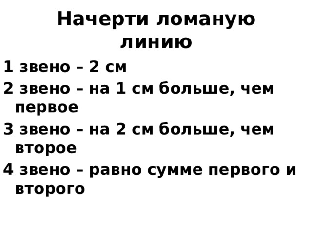 Начерти ломаную линию 1 звено – 2 см 2 звено – на 1 см больше, чем первое 3 звено – на 2 см больше, чем второе 4 звено – равно сумме первого и второго