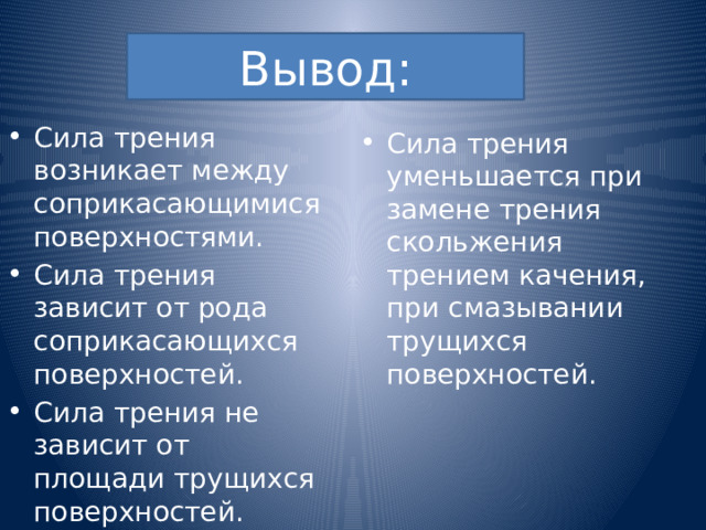 Вывод: Сила трения возникает между соприкасающимися поверхностями. Сила трения зависит от рода соприкасающихся поверхностей. Сила трения не зависит от площади трущихся поверхностей. Сила трения уменьшается при замене трения скольжения трением качения, при смазывании трущихся поверхностей. 