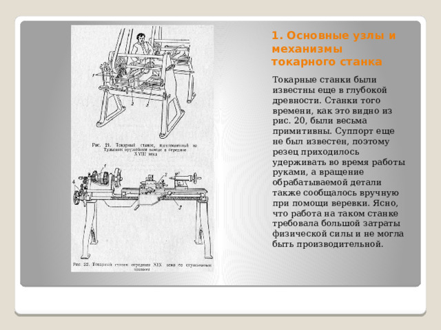 1. Основные узлы и механизмы токарного станка Токарные станки были известны еще в глубокой древности. Станки того времени, как это видно из рис. 20, были весьма примитивны. Суппорт еще не был известен, поэтому резец приходилось удерживать во время работы руками, а вращение обрабатываемой детали также сообщалось вручную при помощи веревки. Ясно, что работа на таком станке требовала большой затраты физической силы и не могла быть производительной. 