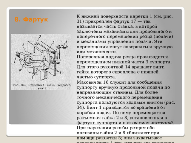 8. Фартук   К нижней поверхности каретки 1 (см. рис. 31) прикреплен фартук 17 — так называется часть станка, в которой заключены механизмы для продольного и поперечного перемещений резца (подачи) и механизмы управления подачи. Эти перемещения могут совершаться вручную или механически. Поперечная подача резца производится перемещением нижней части 3 суппорта. Для этого рукояткой 14 вращают винт, гайка которого скреплена с нижней частью суппорта. Маховичок 16 служит для сообщения суппорту вручную продольной подачи по направляющим станины. Для более точного механического перемещения суппорта пользуются ходовым винтом (рис. 34). Винт 1 приводится во вращение от коробки подач. По нему перемещается разъемная гайка 2 и 8, установленная в фартуке суппорта и называемая  маточной . При нарезании резьбы резцом обе половины гайки 2 и 8 сближают при помощи рукоятки 5; они захватывают нарезку винта 1 так, что при его вращении фартук, а вместе с.ним и суппорт, получают продольное перемещение. 