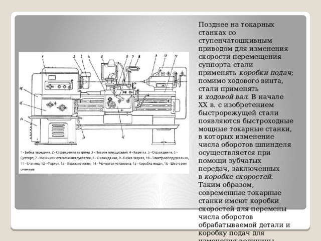 Позднее на токарных станках со ступенчатошкивным приводом для изменения скорости перемещения суппорта стали применять  коробки подач ; помимо ходового винта, стали применять и  ходовой вал . В начале XX в. с изобретением быстрорежущей стали появляются быстроходные мощные токарные станки, в которых изменение числа оборотов шпинделя осуществляется при помощи зубчатых передач, заключенных в  коробке скоростей . Таким образом, современные токарные станки имеют коробки скоростей для перемены числа оборотов обрабатываемой детали и коробку подач для изменения величины подачи. 