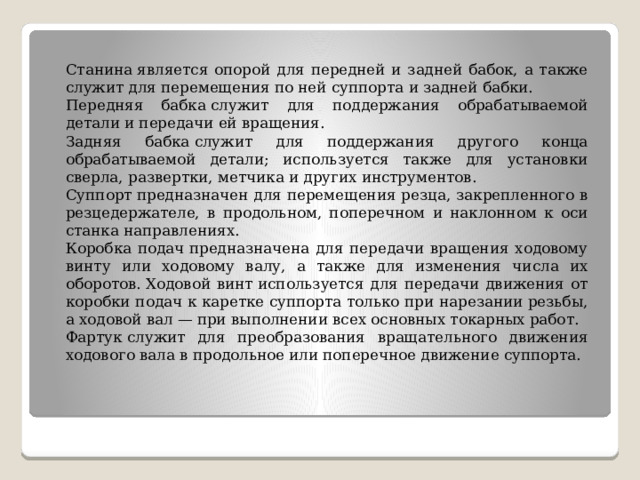 Станина является опорой для передней и задней бабок, а также служит для перемещения по ней суппорта и задней бабки. Передняя бабка служит для поддержания обрабатываемой детали и передачи ей вращения. Задняя бабка служит для поддержания другого конца обрабатываемой детали; используется также для установки сверла, развертки, метчика и других инструментов. Суппорт предназначен для перемещения резца, закрепленного в резцедержателе, в продольном, поперечном и наклонном к оси станка направлениях. Коробка подач предназначена для передачи вращения ходовому винту или ходовому валу, а также для изменения числа их оборотов. Ходовой винт используется для передачи движения от коробки подач к каретке суппорта только при нарезании резьбы, а ходовой вал — при выполнении всех основных токарных работ. Фартук служит для преобразования вращательного движения ходового вала в продольное или поперечное движение суппорта. 