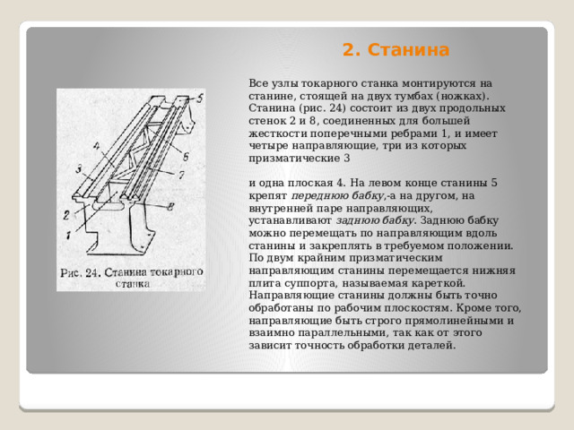 2. Станина   Все узлы токарного станка монтируются на станине, стоящей на двух тумбах (ножках). Станина (рис. 24) состоит из двух продольных стенок 2 и 8, соединенных для большей жесткости поперечными ребрами 1, и имеет четыре направляющие, три из которых призматические 3 и одна плоская 4. На левом конце станины 5 крепят  переднюю бабку ,-а на другом, на внутренней паре направляющих, устанавливают  заднюю бабку . Заднюю бабку можно перемещать по направляющим вдоль станины и закреплять в требуемом положении. По двум крайним призматическим направляющим станины перемещается нижняя плита суппорта, называемая кареткой. Направляющие станины должны быть точно обработаны по рабочим плоскостям. Кроме того, направляющиe быть строго прямолинейными и взаимно параллельными, так как от этого зависит точность обработки деталей. 