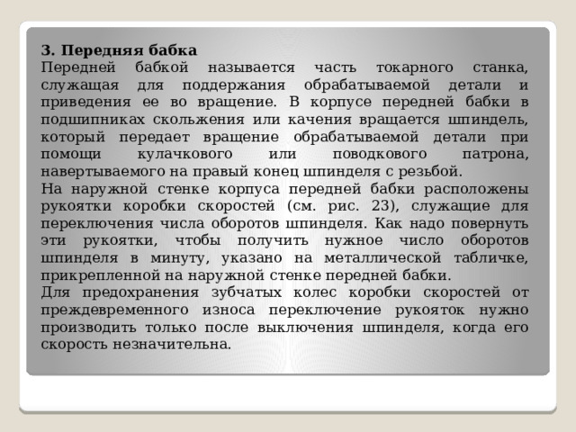 3. Передняя бабка Передней бабкой называется часть токарного станка, служащая для поддержания обрабатываемой детали и приведения ее во вращение. В корпусе передней бабки в подшипниках скольжения или качения вращается шпиндель, который передает вращение обрабатываемой детали при помощи кулачкового или поводкового патрона, навертываемого на правый конец шпинделя с резьбой. На наружной стенке корпуса передней бабки расположены рукоятки коробки скоростей (см. рис. 23), служащие для переключения числа оборотов шпинделя. Как надо повернуть эти рукоятки, чтобы получить нужное число оборотов шпинделя в минуту, указано на металлической табличке, прикрепленной на наружной стенке передней бабки. Для предохранения зубчатых колес коробки скоростей от преждевременного износа переключение рукояток нужно производить только после выключения шпинделя, когда его скорость незначительна. 