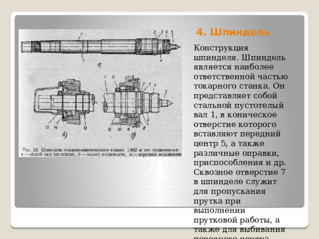 4. Шпиндель   Конструкция шпинделя. Шпиндель является наиболее ответственной частью токарного станка. Он представляет собой стальной пустотелый вал 1, в коническое отверстие которого вставляют передний центр 5, а также различные оправки, приспособления и др. Сквозное отверстие 7 в шпинделе служит для пропускания прутка при выполнении прутковой работы, а также для выбивания переднего центра. 