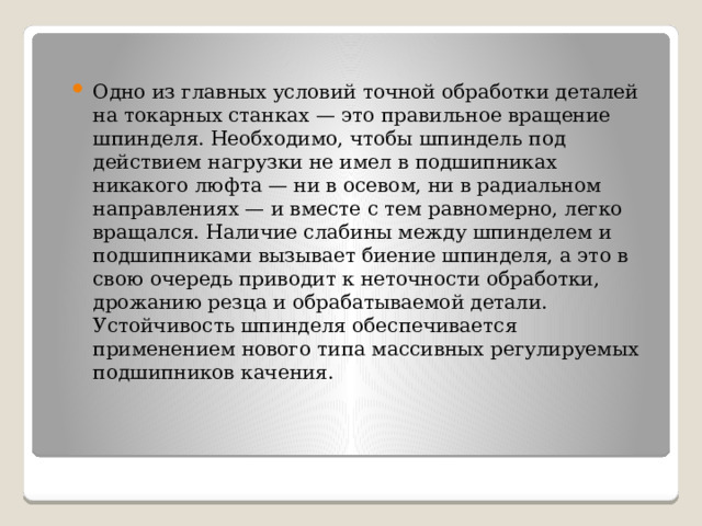 Одно из главных условий точной обработки деталей на токарных станках — это правильное вращение шпинделя. Необходимо, чтобы шпиндель под действием нагрузки не имел в подшипниках никакого люфта — ни в осевом, ни в радиальном направлениях — и вместе с тем равномерно, легко вращался. Наличие слабины между шпинделем и подшипниками вызывает биение шпинделя, а это в свою очередь приводит к неточности обработки, дрожанию резца и обрабатываемой детали. Устойчивость шпинделя обеспечивается применением нового типа массивных регулируемых подшипников качения. 