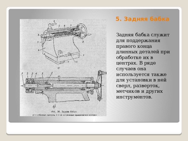 5. Задняя бабка   Задняя бабка служит для поддержания правого конца длинных деталей при обработке их в центрах. В ряде случаев она используется также для установки в ней сверл, разверток, метчиков и других инструментов. 