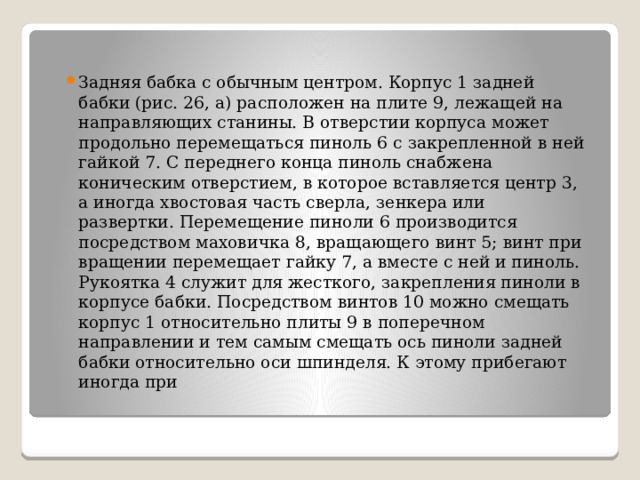 Задняя бабка с обычным центром. Корпус 1 задней бабки (рис. 26, а) расположен на плите 9, лежащей на направляющих станины. В отверстии корпуса может продольно перемещаться пиноль 6 с закрепленной в ней гайкой 7. С переднего конца пиноль снабжена коническим отверстием, в которое вставляется центр 3, а иногда хвостовая часть сверла, зенкера или развертки. Перемещение пиноли 6 производится посредством маховичка 8, вращающего винт 5; винт при вращении перемещает гайку 7, а вместе с ней и пиноль. Рукоятка 4 служит для жесткого, закрепления пиноли в корпусе бабки. Посредством винтов 10 можно смещать корпус 1 относительно плиты 9 в поперечном направлении и тем самым смещать ось пиноли задней бабки относительно оси шпинделя. К этому прибегают иногда при 