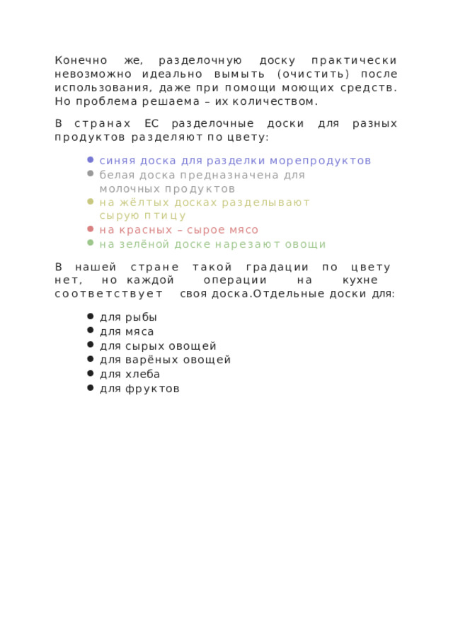 Конечно  же,  разделочную  доску  практически  невозможно идеально  вымыть  (очистить)  после  использования,  даже при  помощи  моющих  средств.  Но  проблема  решаема  –  их количеством. В  странах  ЕС  разделочные  доски  для  разных  продуктов разделяют  по  цвету: синяя  доска  для  разделки  морепродуктов белая  доска  предназначена  для  молочных продуктов на  жёлтых  досках  разделывают  сырую  птицу на  красных  –  сырое  мясо на  зелёной  доске  нарезают  овощи В  нашей  стране  такой  градации  по  цвету  нет,  но каждой  операции  на  кухне  соответствует  своя доска.Отдельные  доски  для: для  рыбы для  мяса для  сырых  овощей для  варёных  овощей для  хлеба для  фруктов 