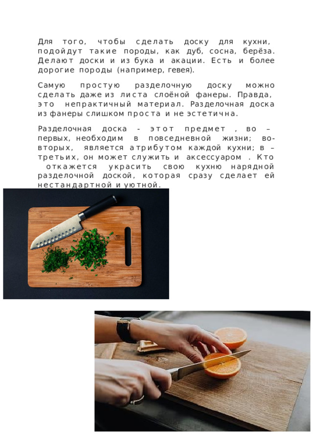 Для  того,  чтобы  сделать  доску  для  кухни,  подойдут такие  породы,  как  дуб,  сосна,  берёза.  Делают  доски  и  из бука  и  акации.  Есть  и  более  дорогие  породы  (например, гевея). Самую  простую  разделочную  доску  можно  сделать  даже из  листа  слоёной  фанеры.  Правда,  это  непрактичный материал.  Разделочная  доска  из  фанеры  слишком  проста и  не  эстетична. Разделочная  доска  -  этот  предмет  ,  во  –  первых, необходим  в  повседневной  жизни;  во- вторых,  является атрибутом  каждой  кухни;  в  –третьих,  он  может  служить и  аксессуаром  .  Кто  откажется  украсить  свою  кухню нарядной  разделочной  доской,  которая  сразу  сделает  ей нестандартной  и  уютной. 